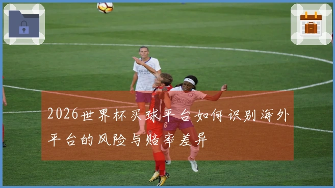 2026世界杯买球平台如何识别海外平台的风险与赔率差异