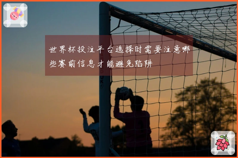 世界杯投注平台选择时需要注意哪些赛前信息才能避免陷阱