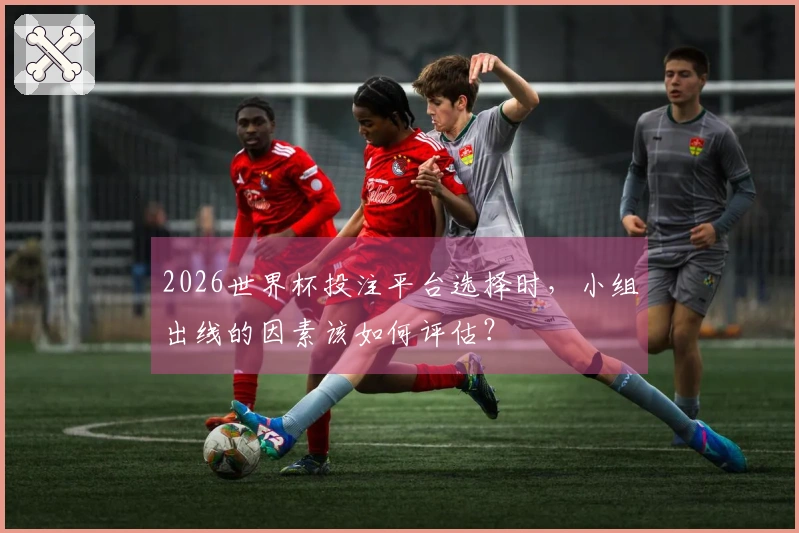2026世界杯投注平台选择时，小组出线的因素该如何评估？